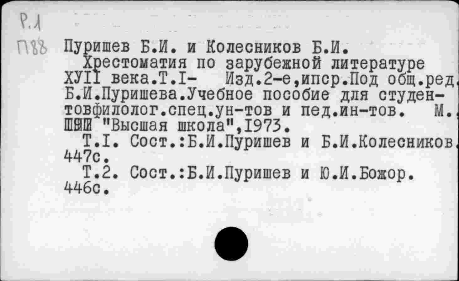 ﻿Г $> Пуришев Б.И. и Колесников Б.И.
Хрестоматия по зарубежной литературе
ХУ11 века.Т.1- Изд.2-е,ипср.Под общ.ред Б.И.Пуришева.Учебное пособие для студен-товфилолог.спец.ун-тов и пед.ин-тов. М. Ш8ПИ "Высшая школа", 1973.
Т.1. Сост.:Б.И.Пуришев и Б.И.Колесников 447с.
Т.2. Сост.:Б.И.Пуришев и Ю.И.Божор. 446с.